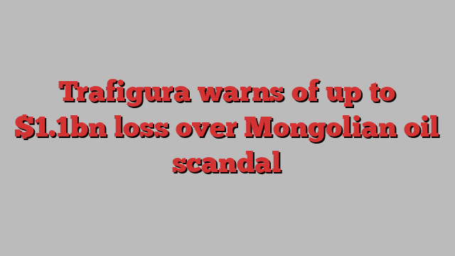 Trafigura warns of up to $1.1bn loss over Mongolian oil scandal