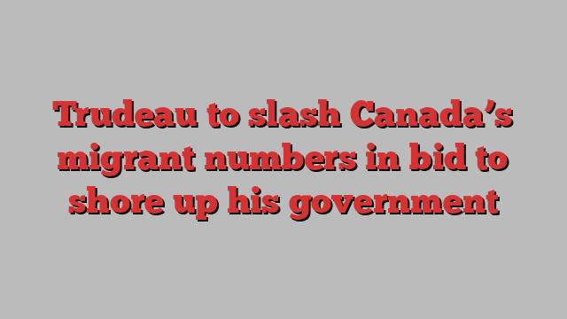 Trudeau to slash Canada’s migrant numbers in bid to shore up his government