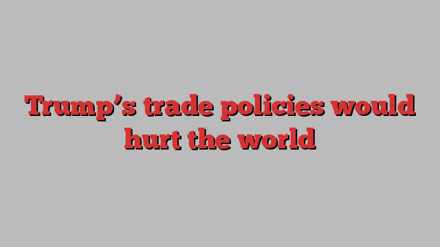 Trump’s trade policies would hurt the world