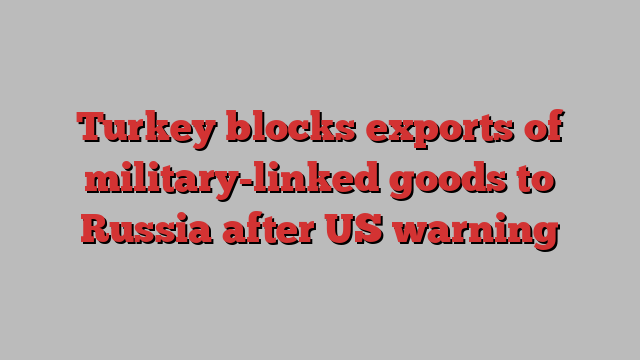 Turkey blocks exports of military-linked goods to Russia after US warning