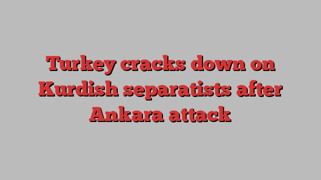 Turkey cracks down on Kurdish separatists after Ankara attack