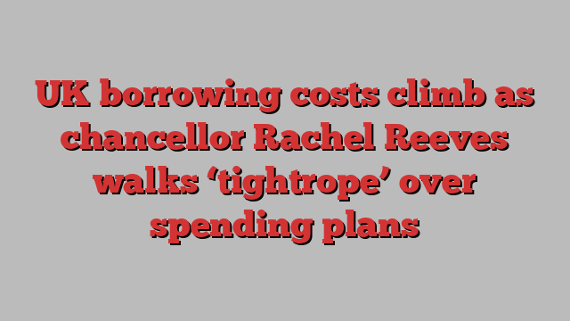 UK borrowing costs climb as chancellor Rachel Reeves walks ‘tightrope’ over spending plans