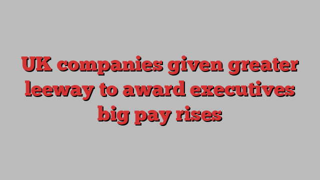 UK companies given greater leeway to award executives big pay rises