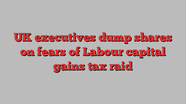 UK executives dump shares on fears of Labour capital gains tax raid