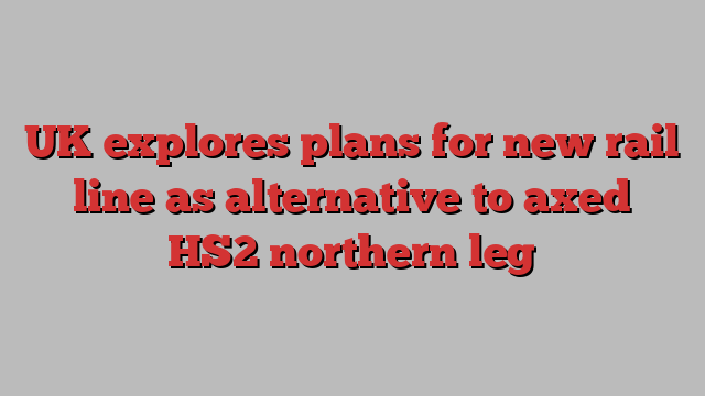 UK explores plans for new rail line as alternative to axed HS2 northern leg