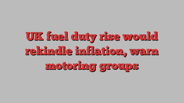 UK fuel duty rise would rekindle inflation, warn motoring groups