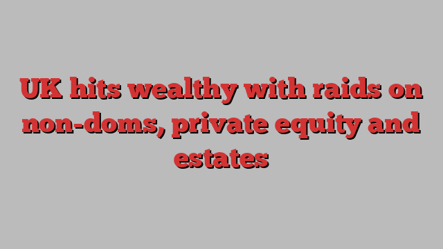 UK hits wealthy with raids on non-doms, private equity and estates