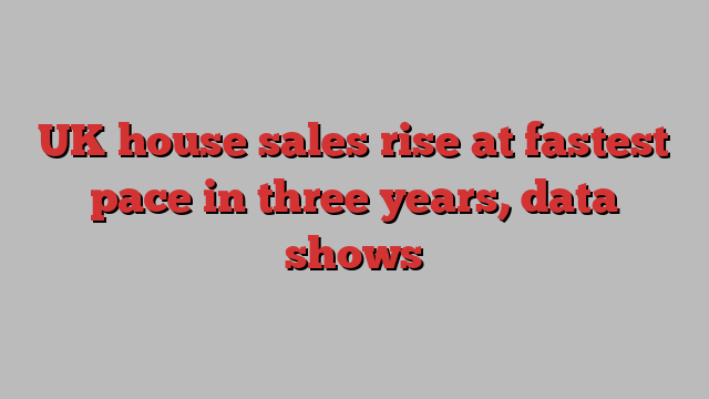 UK house sales rise at fastest pace in three years, data shows