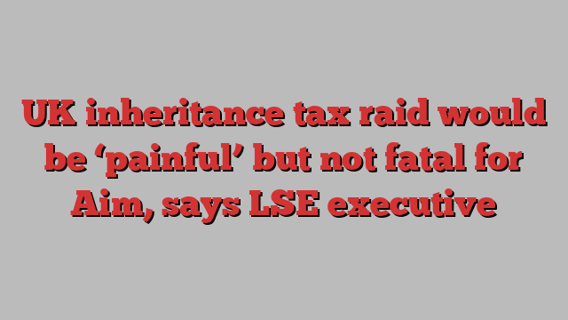 UK inheritance tax raid would be ‘painful’ but not fatal for Aim, says LSE executive