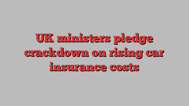 UK ministers pledge crackdown on rising car insurance costs