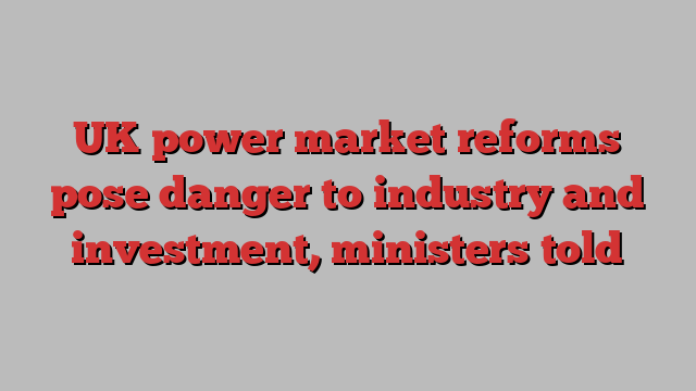 UK power market reforms pose danger to industry and investment, ministers told