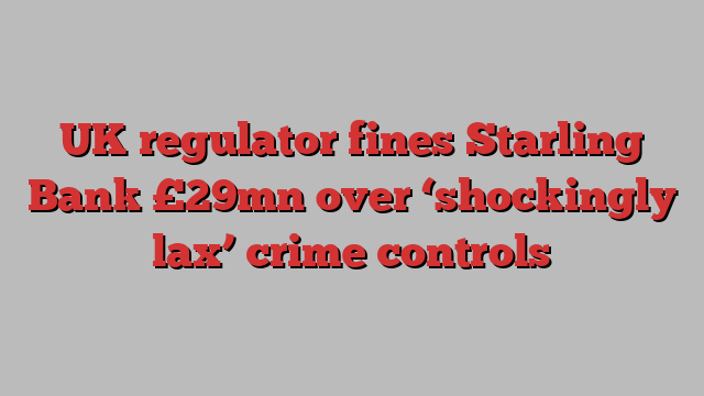 UK regulator fines Starling Bank £29mn over ‘shockingly lax’ crime controls