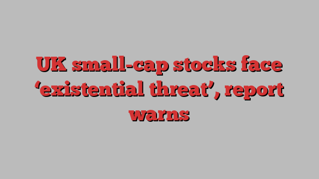 UK small-cap stocks face ‘existential threat’, report warns