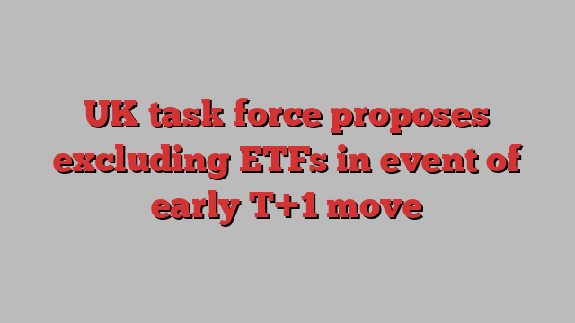 UK task force proposes excluding ETFs in event of early T+1 move