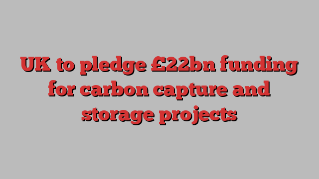 UK to pledge £22bn funding for carbon capture and storage projects