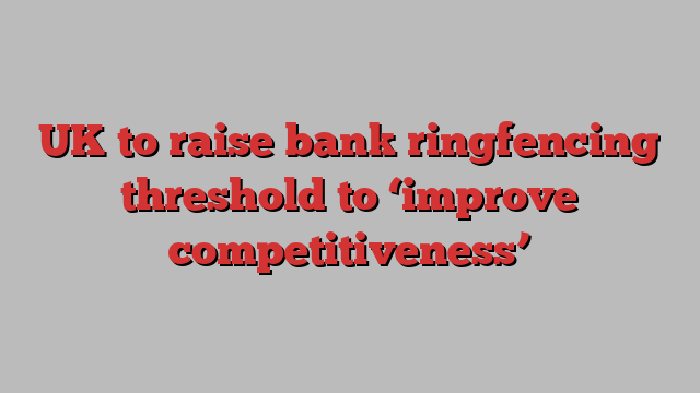 UK to raise bank ringfencing threshold to ‘improve competitiveness’