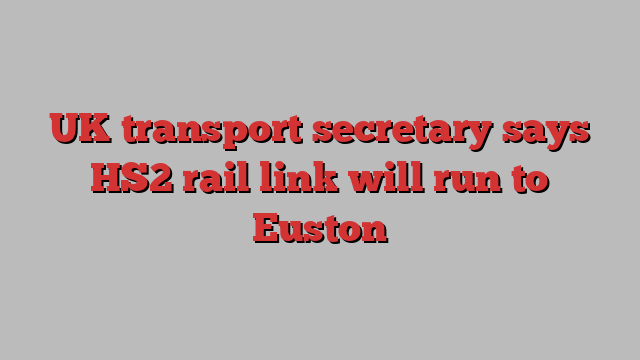 UK transport secretary says HS2 rail link will run to Euston