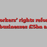 UK workers’ rights reforms to cost businesses £5bn a year