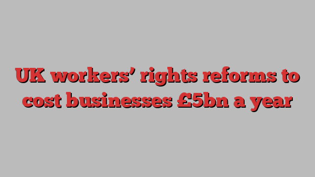 UK workers’ rights reforms to cost businesses £5bn a year