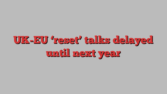 UK-EU ‘reset’ talks delayed until next year