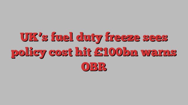 UK’s fuel duty freeze sees policy cost hit £100bn warns OBR