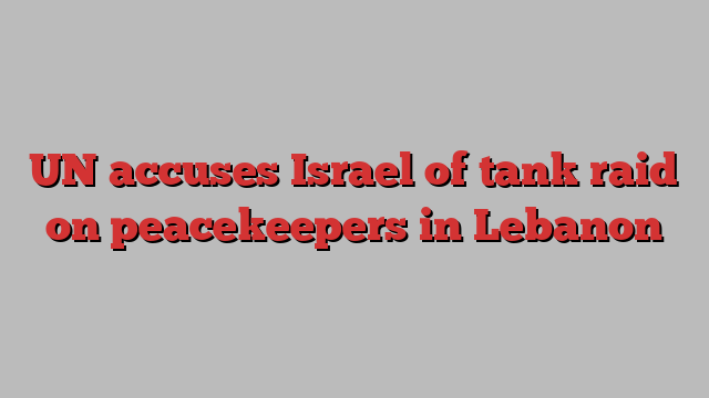 UN accuses Israel of tank raid on peacekeepers in Lebanon