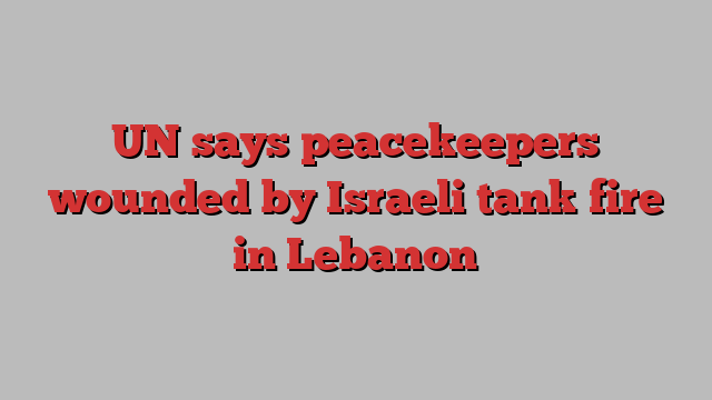 UN says peacekeepers wounded by Israeli tank fire in Lebanon