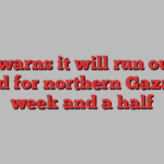 UN warns it will run out of food for northern Gaza in week and a half