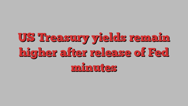 US Treasury yields remain higher after release of Fed minutes