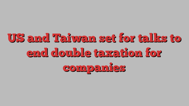 US and Taiwan set for talks to end double taxation for companies