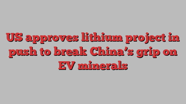 US approves lithium project in push to break China’s grip on EV minerals