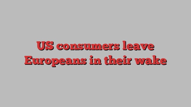 US consumers leave Europeans in their wake