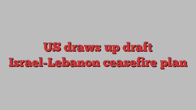 US draws up draft Israel-Lebanon ceasefire plan