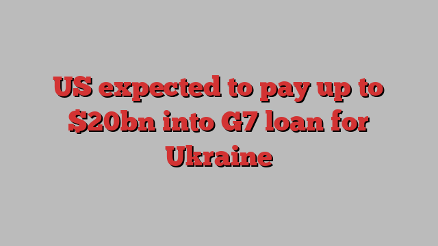 US expected to pay up to $20bn into G7 loan for Ukraine