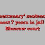 US ‘mercenary’ sentenced to almost 7 years in jail by Moscow court