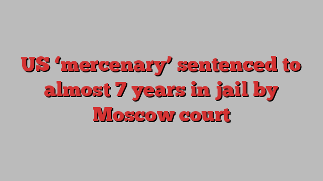 US ‘mercenary’ sentenced to almost 7 years in jail by Moscow court