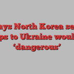 U.S. says North Korea sending troops to Ukraine would be ‘dangerous’