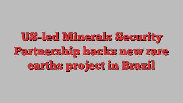 US-led Minerals Security Partnership backs new rare earths project in Brazil