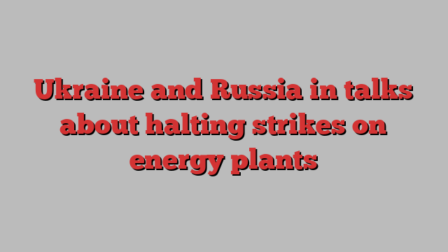 Ukraine and Russia in talks about halting strikes on energy plants