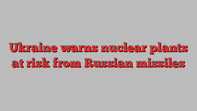 Ukraine warns nuclear plants at risk from Russian missiles