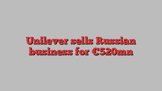 Unilever sells Russian business for €520mn