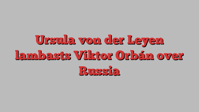 Ursula von der Leyen lambasts Viktor Orbán over Russia