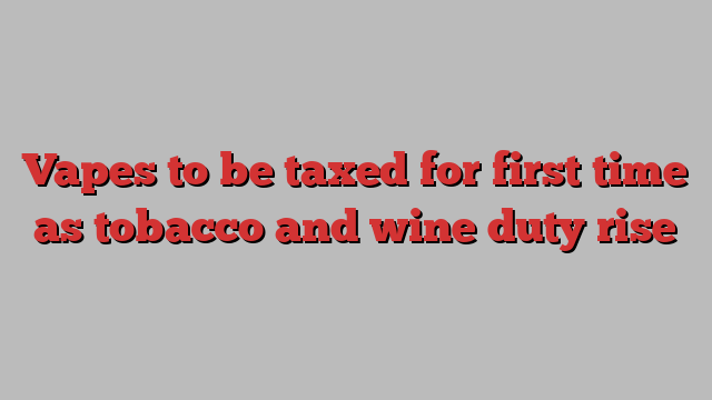 Vapes to be taxed for first time as tobacco and wine duty rise