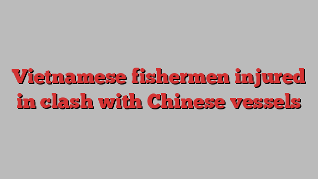 Vietnamese fishermen injured in clash with Chinese vessels