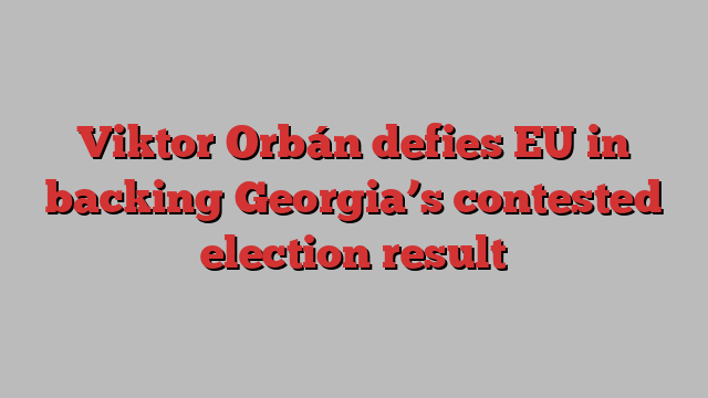 Viktor Orbán defies EU in backing Georgia’s contested election result