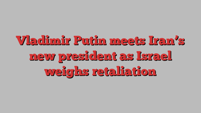 Vladimir Putin meets Iran’s new president as Israel weighs retaliation