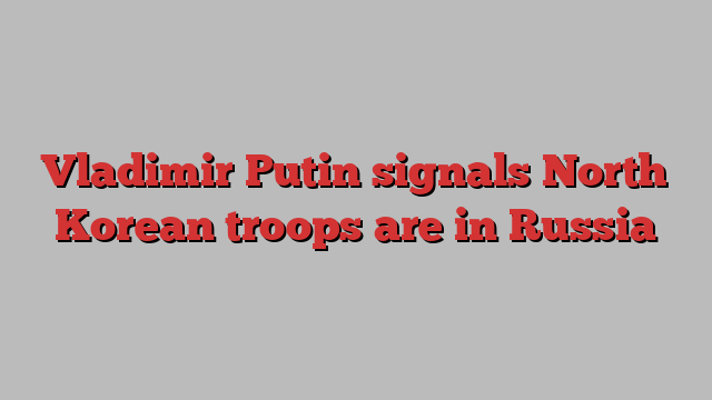 Vladimir Putin signals North Korean troops are in Russia