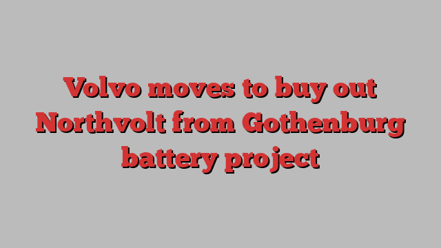 Volvo moves to buy out Northvolt from Gothenburg battery project