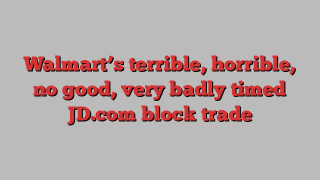 Walmart’s terrible, horrible, no good, very badly timed JD.com block trade