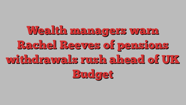 Wealth managers warn Rachel Reeves of pensions withdrawals rush ahead of UK Budget